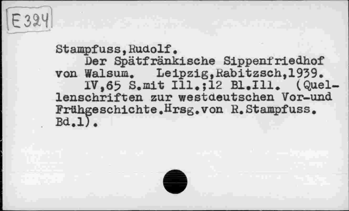 ﻿іізач'
Stampfuss,Rudolf.
Der Spätfränkische Sippenfriedhof von Walsum. Leipzig,Rabitzsch,1939.
IV,65 S.mit Ill.;12 Bl.Ill. (Quellenschriften zur westdeutschen Vor-und Frühgeschichte.Hrsg.von R.Stampfuss. Bd.l).